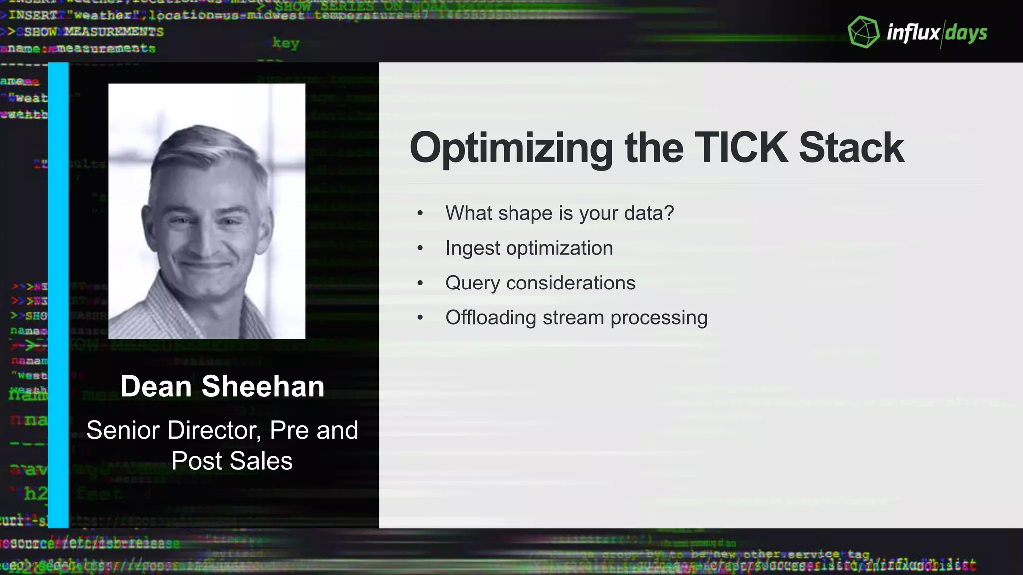 Dean Sheehan
Senior Director, Pre and
Post Sales
Optimizing the TICK Stack
• What shape is your data?
• Ingest optimization
• Query considerations
• Offloading stream processing
 