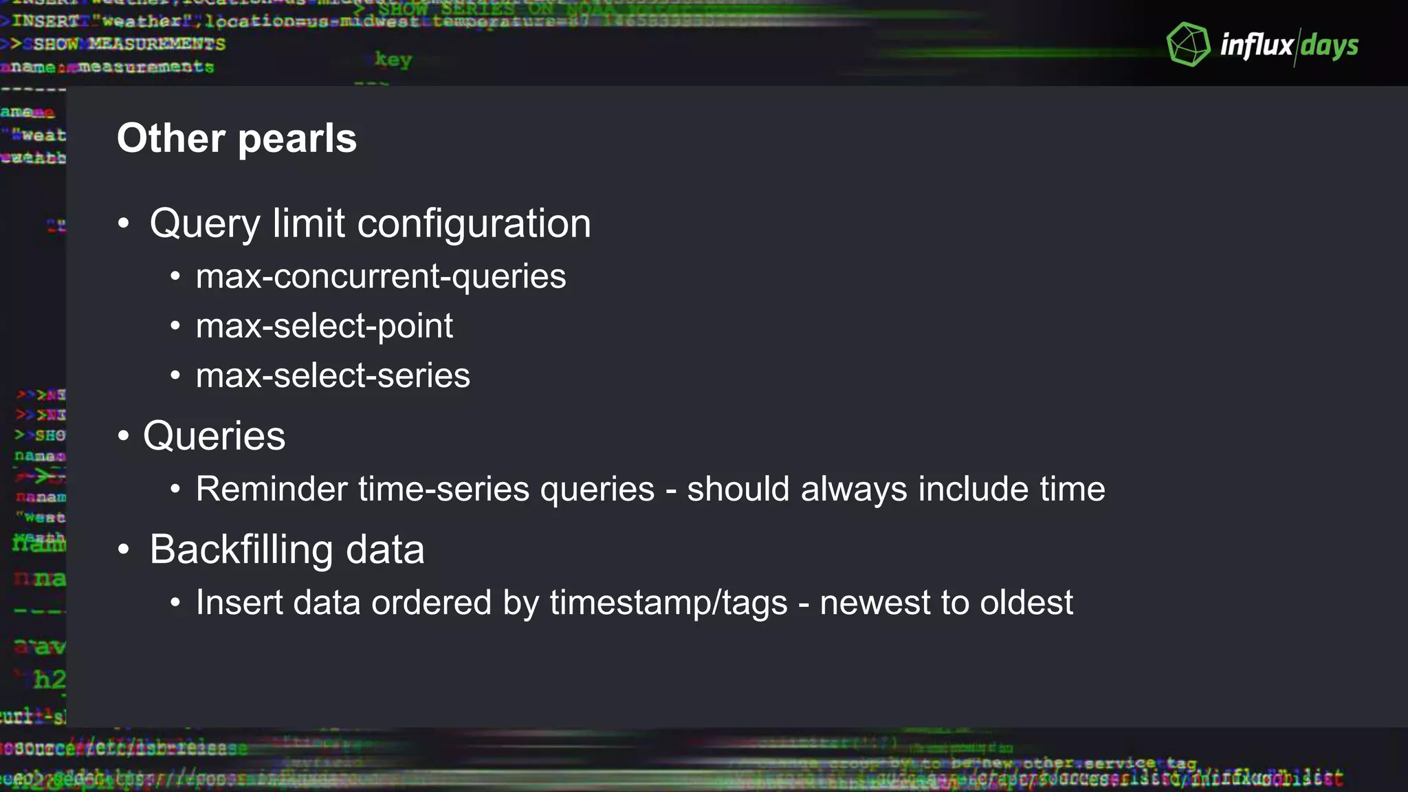 Other pearls
• Query limit configuration
• max-concurrent-queries
• max-select-point
• max-select-series
• Queries
• Reminder time-series queries - should always include time
• Backfilling data
• Insert data ordered by timestamp/tags - newest to oldest
 