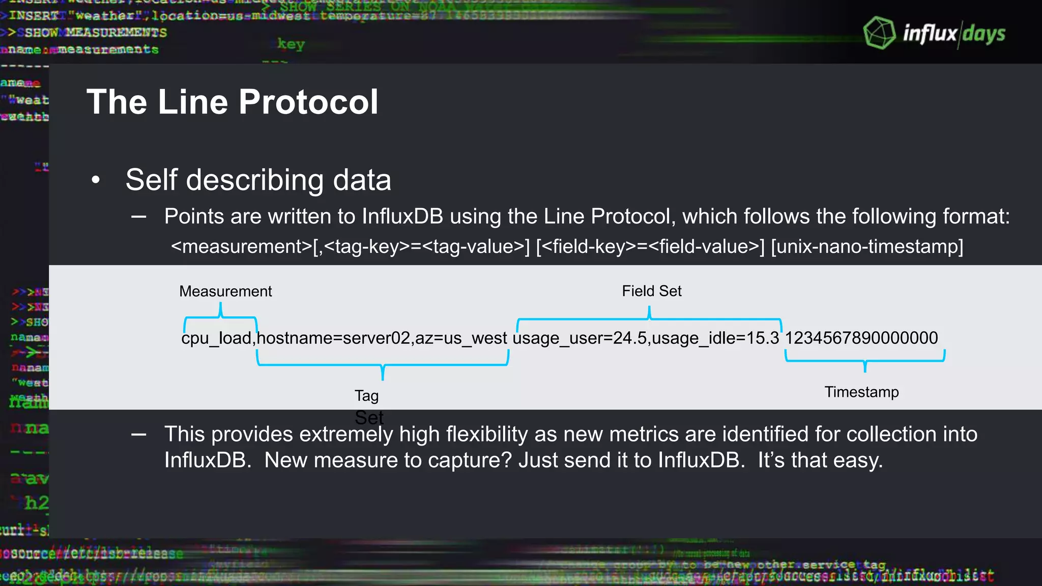 The Line Protocol
• Self describing data
– Points are written to InfluxDB using the Line Protocol, which follows the following format:
<measurement>[,<tag-key>=<tag-value>] [<field-key>=<field-value>] [unix-nano-timestamp]
– This provides extremely high flexibility as new metrics are identified for collection into
InfluxDB. New measure to capture? Just send it to InfluxDB. It’s that easy.
cpu_load,hostname=server02,az=us_west usage_user=24.5,usage_idle=15.3 1234567890000000
Measurement
Tag
Set
Field Set
Timestamp
 