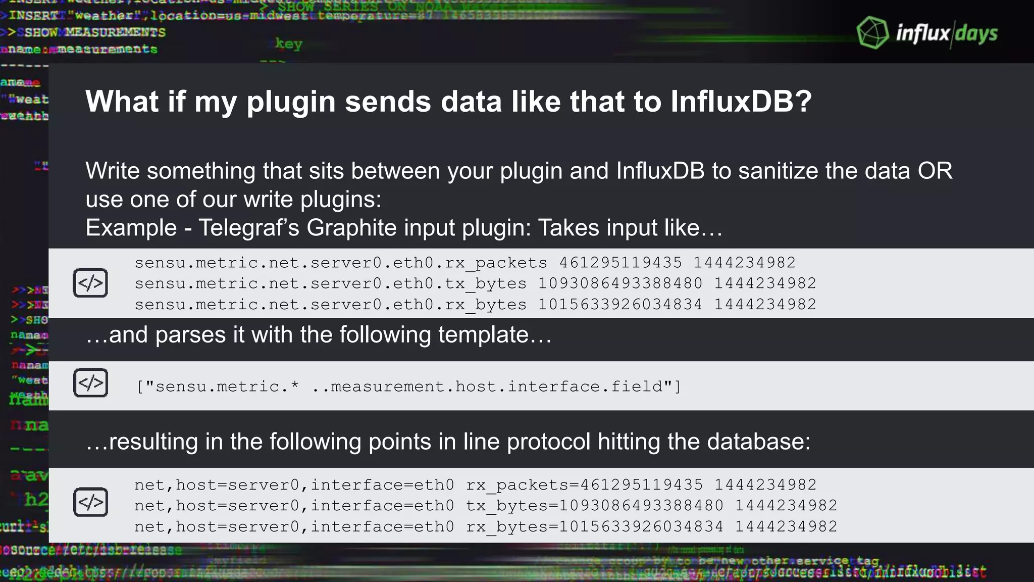 What if my plugin sends data like that to InfluxDB?
Write something that sits between your plugin and InfluxDB to sanitize the data OR
use one of our write plugins:
Example - Telegraf’s Graphite input plugin: Takes input like…
…and parses it with the following template…
…resulting in the following points in line protocol hitting the database:
sensu.metric.net.server0.eth0.rx_packets 461295119435 1444234982
sensu.metric.net.server0.eth0.tx_bytes 1093086493388480 1444234982
sensu.metric.net.server0.eth0.rx_bytes 1015633926034834 1444234982
["sensu.metric.* ..measurement.host.interface.field"]
net,host=server0,interface=eth0 rx_packets=461295119435 1444234982
net,host=server0,interface=eth0 tx_bytes=1093086493388480 1444234982
net,host=server0,interface=eth0 rx_bytes=1015633926034834 1444234982
 