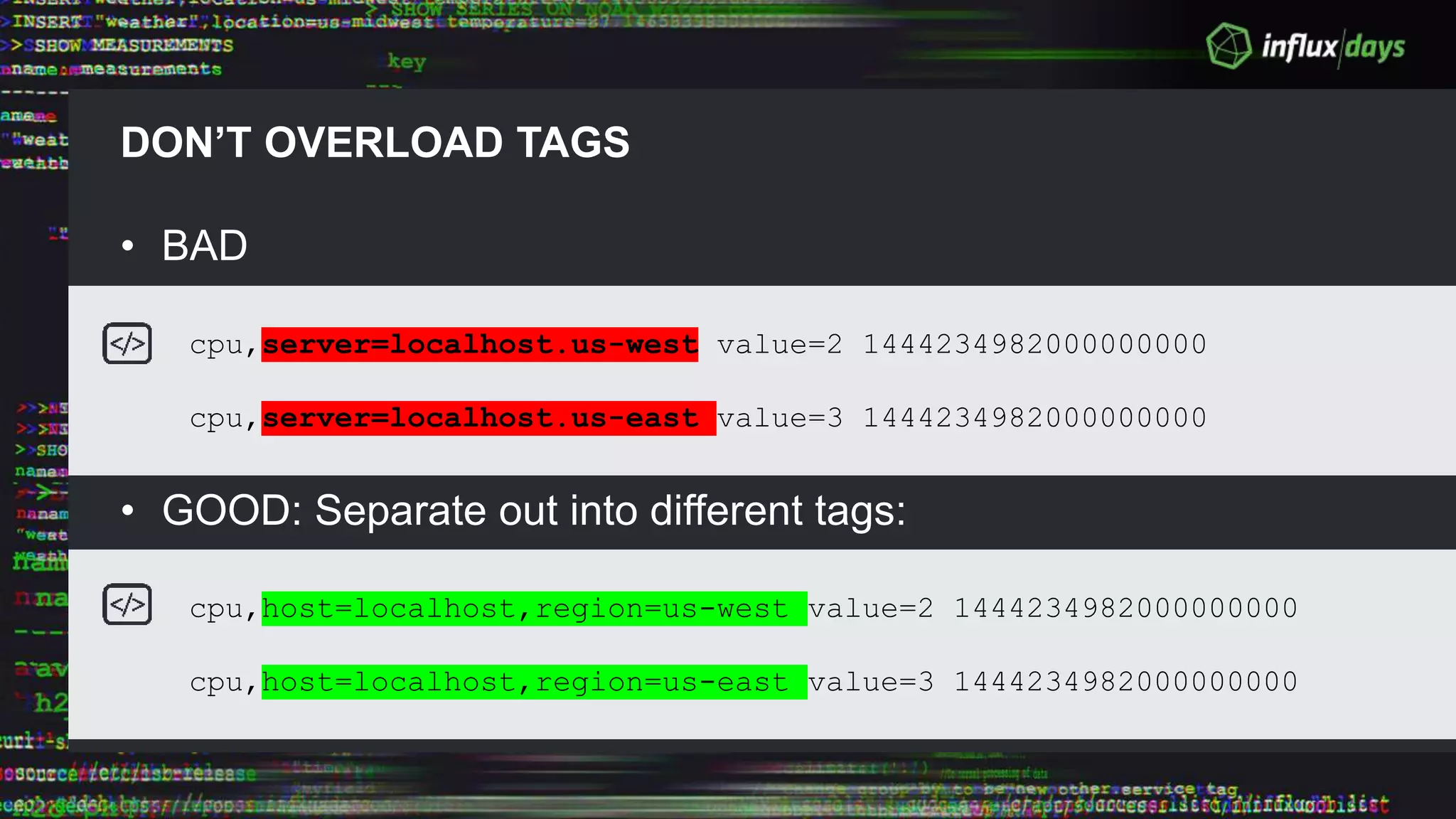 DON’T OVERLOAD TAGS
• BAD
• GOOD: Separate out into different tags:
cpu,server=localhost.us-west value=2 1444234982000000000
cpu,server=localhost.us-east value=3 1444234982000000000
cpu,host=localhost,region=us-west value=2 1444234982000000000
cpu,host=localhost,region=us-east value=3 1444234982000000000
 