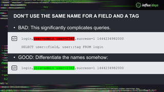 DON’T USE THE SAME NAME FOR A FIELD AND A TAG
• BAD: This significantly complicates queries.
• GOOD: Differentiate the names somehow:
login,user=admin user=2342,success=1 1444234982000
SELECT user::field, user::tag FROM login
login,role=admin user=2342,success=1 1444234982000
 