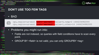 DON'T USE TOO FEW TAGS
• BAD
• Problems you might run into:
• Fields are not indexed, so queries with field conditions have to scan every
point.
• GROUP BY <field> is not valid, you can only GROUPBY <tag>
cpu,region=us-west host="server1",value=4,temp=2 1444234982000
cpu,region=us-west host="server2",value=1,other=14 1444234982000
 