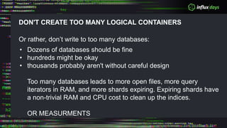 DON'T CREATE TOO MANY LOGICAL CONTAINERS
Or rather, don’t write to too many databases:
• Dozens of databases should be fine
• hundreds might be okay
• thousands probably aren't without careful design
Too many databases leads to more open files, more query
iterators in RAM, and more shards expiring. Expiring shards have
a non-trivial RAM and CPU cost to clean up the indices.
OR MEASURMENTS
 