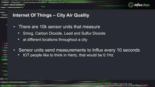 Internet Of Things – City Air Quality
• There are 10k sensor units that measure
• Smog, Carbon Dioxide, Lead and Sulfur Dioxide
• at different locations throughout a city
• Sensor units send measurements to Influx every 10 seconds
• IOT people like to think in Hertz, that would be 0.1Hz
 