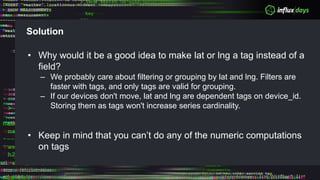 Solution
• Why would it be a good idea to make lat or lng a tag instead of a
field?
– We probably care about filtering or grouping by lat and lng. Filters are
faster with tags, and only tags are valid for grouping.
– If our devices don't move, lat and lng are dependent tags on device_id.
Storing them as tags won't increase series cardinality.
• Keep in mind that you can’t do any of the numeric computations
on tags
 