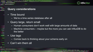 Query considerations
• Time bound
– We’re a time series database after all
• Query large, return small
– Human consumers don’t work well with large amounts of data
– Machine consumers – maybe but the more you can ask InfluxDB to do
the better
• Use tags
– Comes back to thinking about your schema early on
• Can’t win them all
 