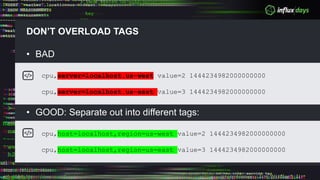 DON’T OVERLOAD TAGS
• BAD
• GOOD: Separate out into different tags:
cpu,server=localhost.us-west value=2 1444234982000000000
cpu,server=localhost.us-east value=3 1444234982000000000
cpu,host=localhost,region=us-west value=2 1444234982000000000
cpu,host=localhost,region=us-east value=3 1444234982000000000
 