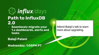 Balaji Palani
Wednesday, 1:05PM PT
Path to InfluxDB
2.0
- Seamlessly migrate your
1.x dashboards, alerts and
tasks
Attend ...