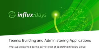What we’ve learned during our 1st year of operating InfluxDB Cloud
Teams: Building and Administering Applications
 