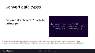 © 2020 InfluxData. All rights reserved. 13
Convert data types
Convert all scboard_* fields to
an integer: [[processors.converter]]
[processors.converter.fields]
integer = ["scboard_*"]
- apache scboard_open=100,scboard_reading=0,scboard_sending=1,scboard_starting=0,scboard_waiting=49
+ apache scboard_open=100i,scboard_reading=0i,scboard_sending=1i,scboard_starting=0i,scboard_waiting=49i
 