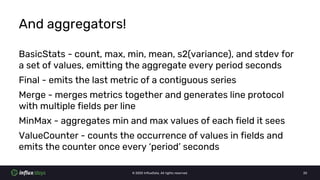 © 2020 InfluxData. All rights reserved. 20
And aggregators!
BasicStats - count, max, min, mean, s2(variance), and stdev for
a set of values, emitting the aggregate every period seconds
Final - emits the last metric of a contiguous series
Merge - merges metrics together and generates line protocol
with multiple fields per line
MinMax - aggregates min and max values of each field it sees
ValueCounter - counts the occurrence of values in fields and
emits the counter once every ‘period’ seconds
 