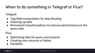 © 2020 InfluxData. All rights reserved. 29
When to do something in Telegraf or Flux?
Telegraf:
● Tag/field manipulation for data Routing
● Cleaning up data
● Permanent transformations to improve performance on the
query side
Flux:
● Optimizing data for query and analysis
● Creating new columns or tables
● Flexibility
 