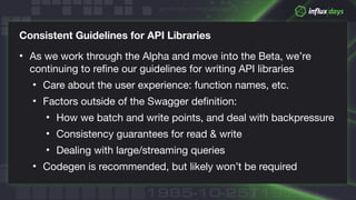 © 2018 InfluxData. All rights reserved.
Consistent Guidelines for API Libraries
• As we work through the Alpha and move into the Beta, we’re
continuing to refine our guidelines for writing API libraries

• Care about the user experience: function names, etc.

• Factors outside of the Swagger definition:

• How we batch and write points, and deal with backpressure

• Consistency guarantees for read & write

• Dealing with large/streaming queries

• Codegen is recommended, but likely won’t be required
 