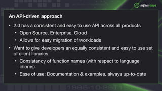 © 2018 InfluxData. All rights reserved.
An API-driven approach
• 2.0 has a consistent and easy to use API across all products

• Open Source, Enterprise, Cloud

• Allows for easy migration of workloads

• Want to give developers an equally consistent and easy to use set
of client libraries

• Consistency of function names (with respect to language
idioms)

• Ease of use: Documentation & examples, always up-to-date
 