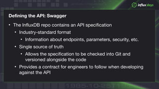 © 2018 InfluxData. All rights reserved.
Defining the API: Swagger
• The InfluxDB repo contains an API specification

• Industry-standard format

• Information about endpoints, parameters, security, etc.

• Single source of truth

• Allows the specification to be checked into Git and
versioned alongside the code

• Provides a contract for engineers to follow when developing
against the API
 