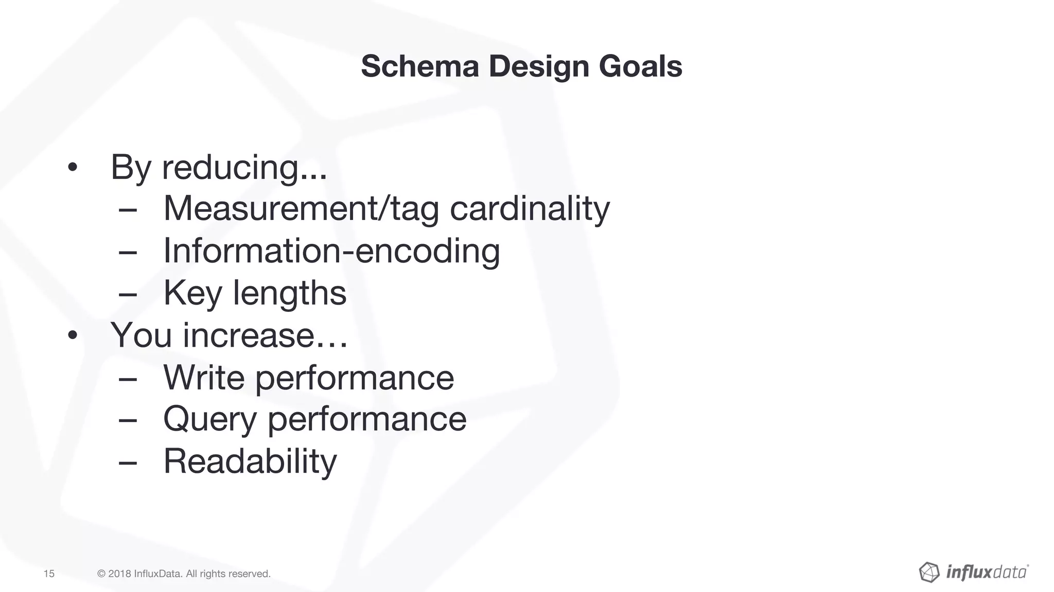 © 2018 InfluxData. All rights reserved.15
Schema Design Goals
• By reducing...
– Measurement/tag cardinality
– Information-encoding
– Key lengths
• You increase…
– Write performance
– Query performance
– Readability
 