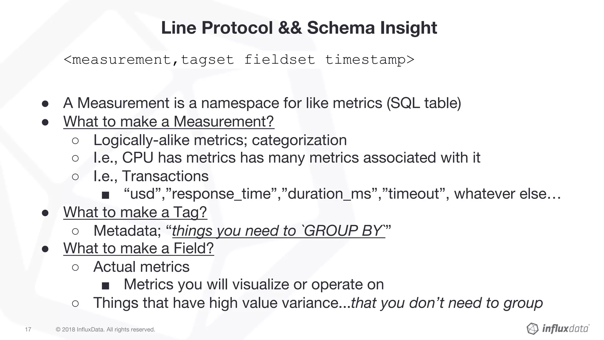 © 2018 InfluxData. All rights reserved.17
Line Protocol && Schema Insight
<measurement,tagset fieldset timestamp>
● A Measurement is a namespace for like metrics (SQL table)
● What to make a Measurement?
○ Logically-alike metrics; categorization
○ I.e., CPU has metrics has many metrics associated with it
○ I.e., Transactions
■ “usd”,”response_time”,”duration_ms”,”timeout”, whatever else…
● What to make a Tag?
○ Metadata; “things you need to `GROUP BY`”
● What to make a Field?
○ Actual metrics
■ Metrics you will visualize or operate on
○ Things that have high value variance...that you don’t need to group
 