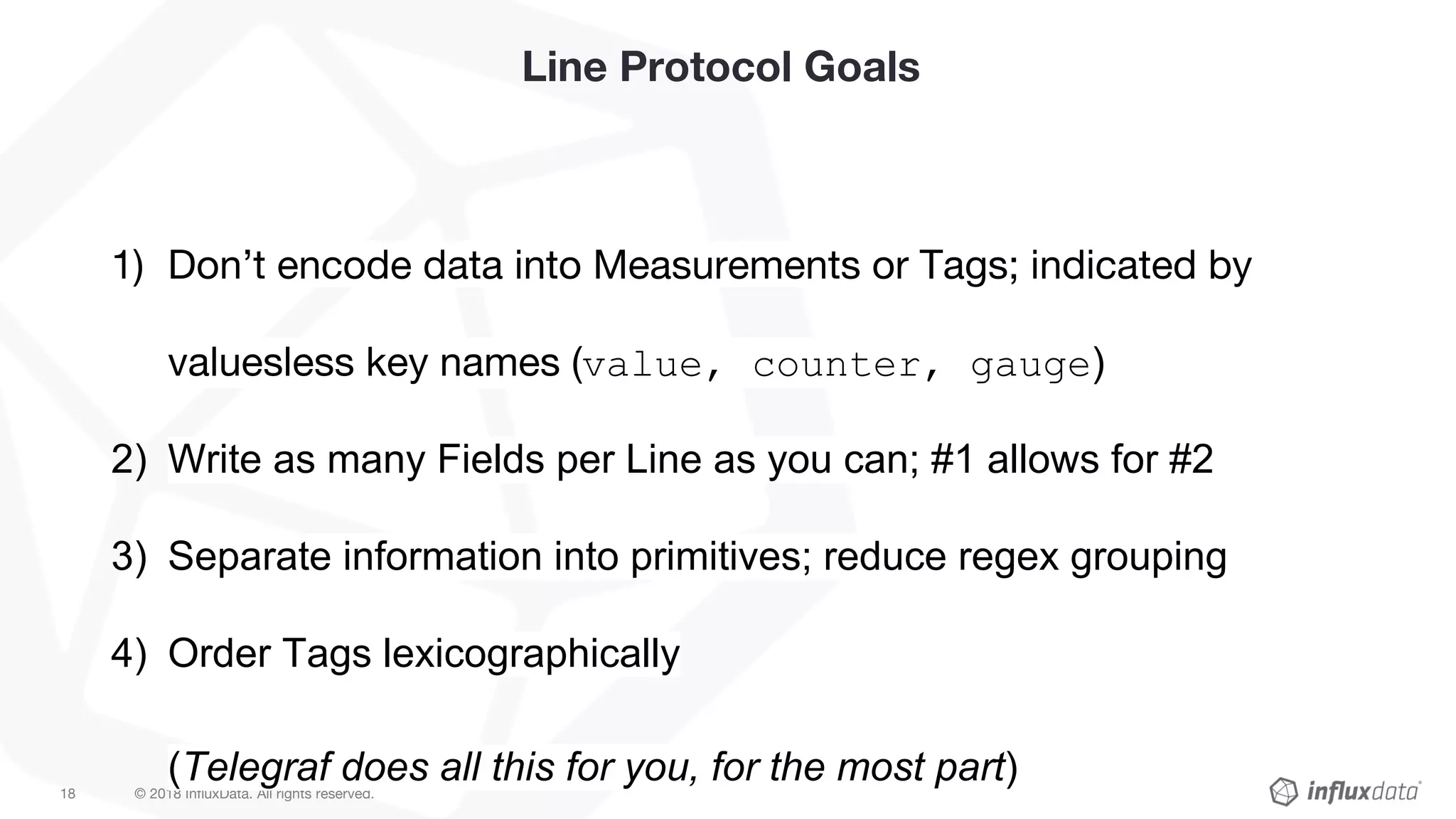 © 2018 InfluxData. All rights reserved.18
Line Protocol Goals
1) Don’t encode data into Measurements or Tags; indicated by
valuesless key names (value, counter, gauge)
2) Write as many Fields per Line as you can; #1 allows for #2
3) Separate information into primitives; reduce regex grouping
4) Order Tags lexicographically
(Telegraf does all this for you, for the most part)
 