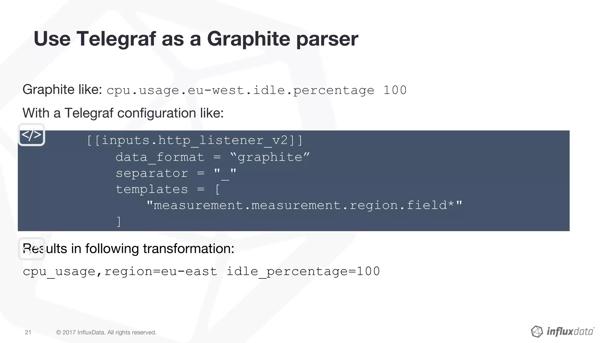 © 2017 InfluxData. All rights reserved.21
Use Telegraf as a Graphite parser
Graphite like: cpu.usage.eu-west.idle.percentage 100
With a Telegraf configuration like:
Results in following transformation:
cpu_usage,region=eu-east idle_percentage=100
[[inputs.http_listener_v2]]
data_format = “graphite”
separator = "_"
templates = [
"measurement.measurement.region.field*"
]
 