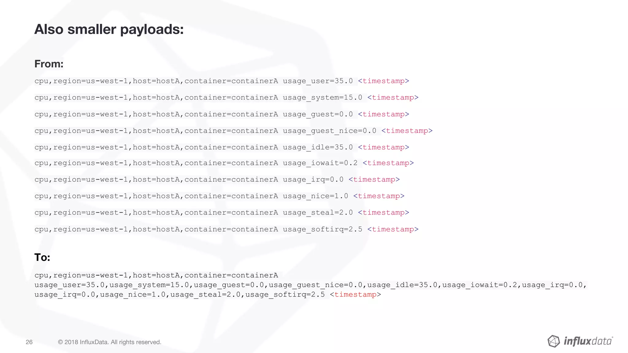 © 2018 InfluxData. All rights reserved.26
Also smaller payloads:
From:
cpu,region=us-west-1,host=hostA,container=containerA usage_user=35.0 <timestamp>
cpu,region=us-west-1,host=hostA,container=containerA usage_system=15.0 <timestamp>
cpu,region=us-west-1,host=hostA,container=containerA usage_guest=0.0 <timestamp>
cpu,region=us-west-1,host=hostA,container=containerA usage_guest_nice=0.0 <timestamp>
cpu,region=us-west-1,host=hostA,container=containerA usage_idle=35.0 <timestamp>
cpu,region=us-west-1,host=hostA,container=containerA usage_iowait=0.2 <timestamp>
cpu,region=us-west-1,host=hostA,container=containerA usage_irq=0.0 <timestamp>
cpu,region=us-west-1,host=hostA,container=containerA usage_nice=1.0 <timestamp>
cpu,region=us-west-1,host=hostA,container=containerA usage_steal=2.0 <timestamp>
cpu,region=us-west-1,host=hostA,container=containerA usage_softirq=2.5 <timestamp>
To:
cpu,region=us-west-1,host=hostA,container=containerA
usage_user=35.0,usage_system=15.0,usage_guest=0.0,usage_guest_nice=0.0,usage_idle=35.0,usage_iowait=0.2,usage_irq=0.0,
usage_irq=0.0,usage_nice=1.0,usage_steal=2.0,usage_softirq=2.5 <timestamp>
 