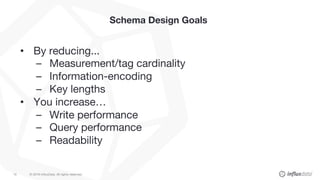 © 2018 InfluxData. All rights reserved.15
Schema Design Goals
• By reducing...
– Measurement/tag cardinality
– Information-encoding
– Key lengths
• You increase…
– Write performance
– Query performance
– Readability
 