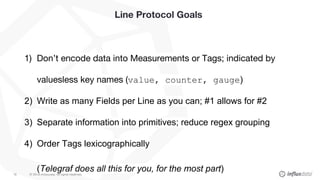 © 2018 InfluxData. All rights reserved.18
Line Protocol Goals
1) Don’t encode data into Measurements or Tags; indicated by
valuesless key names (value, counter, gauge)
2) Write as many Fields per Line as you can; #1 allows for #2
3) Separate information into primitives; reduce regex grouping
4) Order Tags lexicographically
(Telegraf does all this for you, for the most part)
 