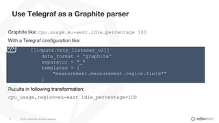 © 2017 InfluxData. All rights reserved.21
Use Telegraf as a Graphite parser
Graphite like: cpu.usage.eu-west.idle.percentage 100
With a Telegraf configuration like:
Results in following transformation:
cpu_usage,region=eu-east idle_percentage=100
[[inputs.http_listener_v2]]
data_format = “graphite”
separator = "_"
templates = [
"measurement.measurement.region.field*"
]
 
