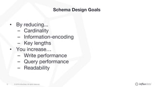 © 2018 InfluxData. All rights reserved.12
Schema Design Goals
• By reducing...
– Cardinality
– Information-encoding
– Key lengths
• You increase…
– Write performance
– Query performance
– Readability
 