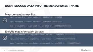 © 2018 InfluxData. All rights reserved.15
DON'T ENCODE DATA INTO THE MEASUREMENT NAME
Measurement names like:
Encode that ...