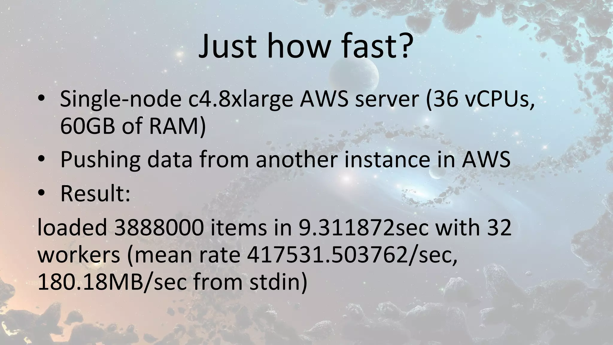 Just	how	fast?	
•  Single-node	c4.8xlarge	AWS	server	(36	vCPUs,	
60GB	of	RAM)	
•  Pushing	data	from	another	instance	in	AWS	
•  Result:	
loaded	3888000	items	in	9.311872sec	with	32	
workers	(mean	rate	417531.503762/sec,	
180.18MB/sec	from	stdin)	
 