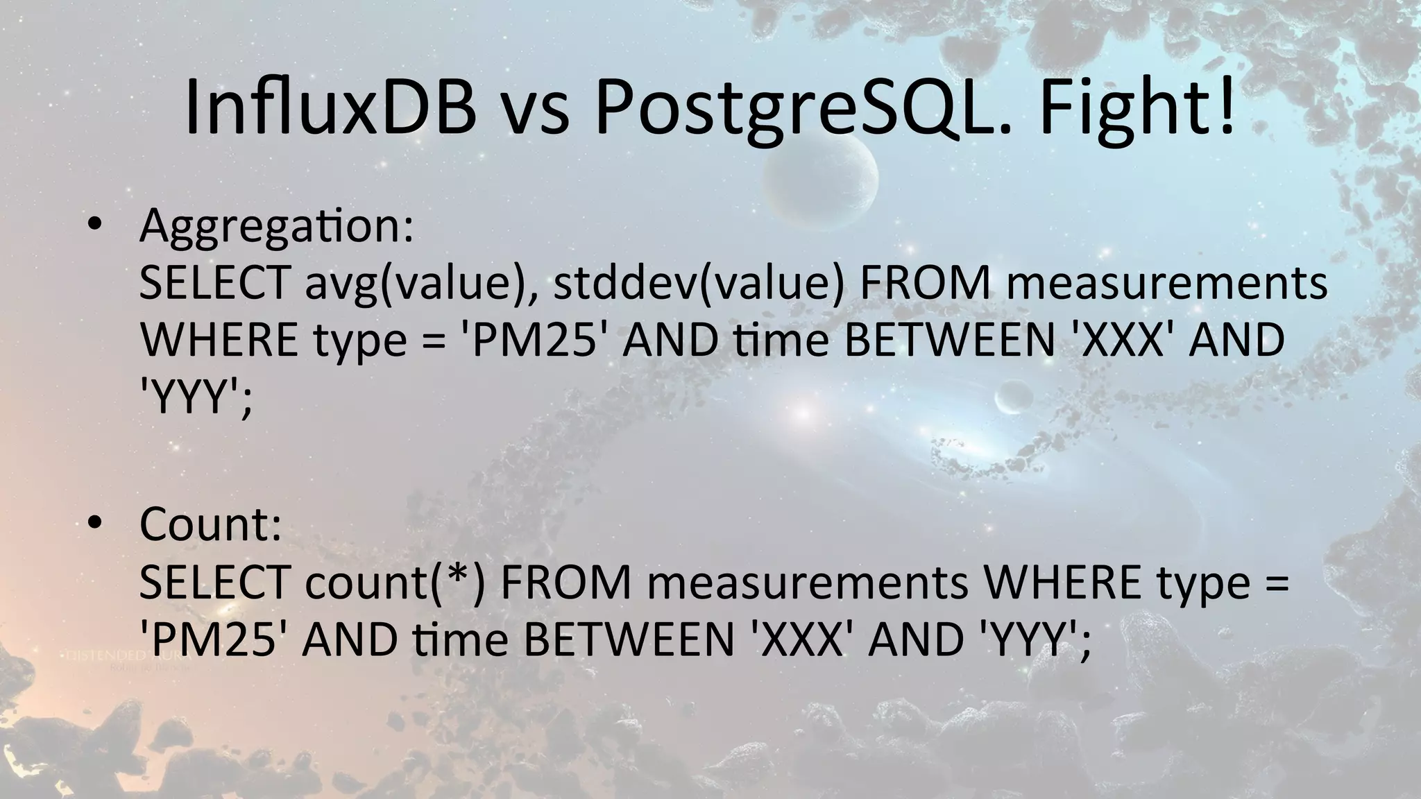 InﬂuxDB	vs	PostgreSQL.	Fight!	
•  Aggrega$on:	
SELECT	avg(value),	stddev(value)	FROM	measurements	
WHERE	type	=	'PM25'	AND	$me	BETWEEN	'XXX'	AND	
'YYY';	
	
•  Count:	
SELECT	count(*)	FROM	measurements	WHERE	type	=	
'PM25'	AND	$me	BETWEEN	'XXX'	AND	'YYY';	
 