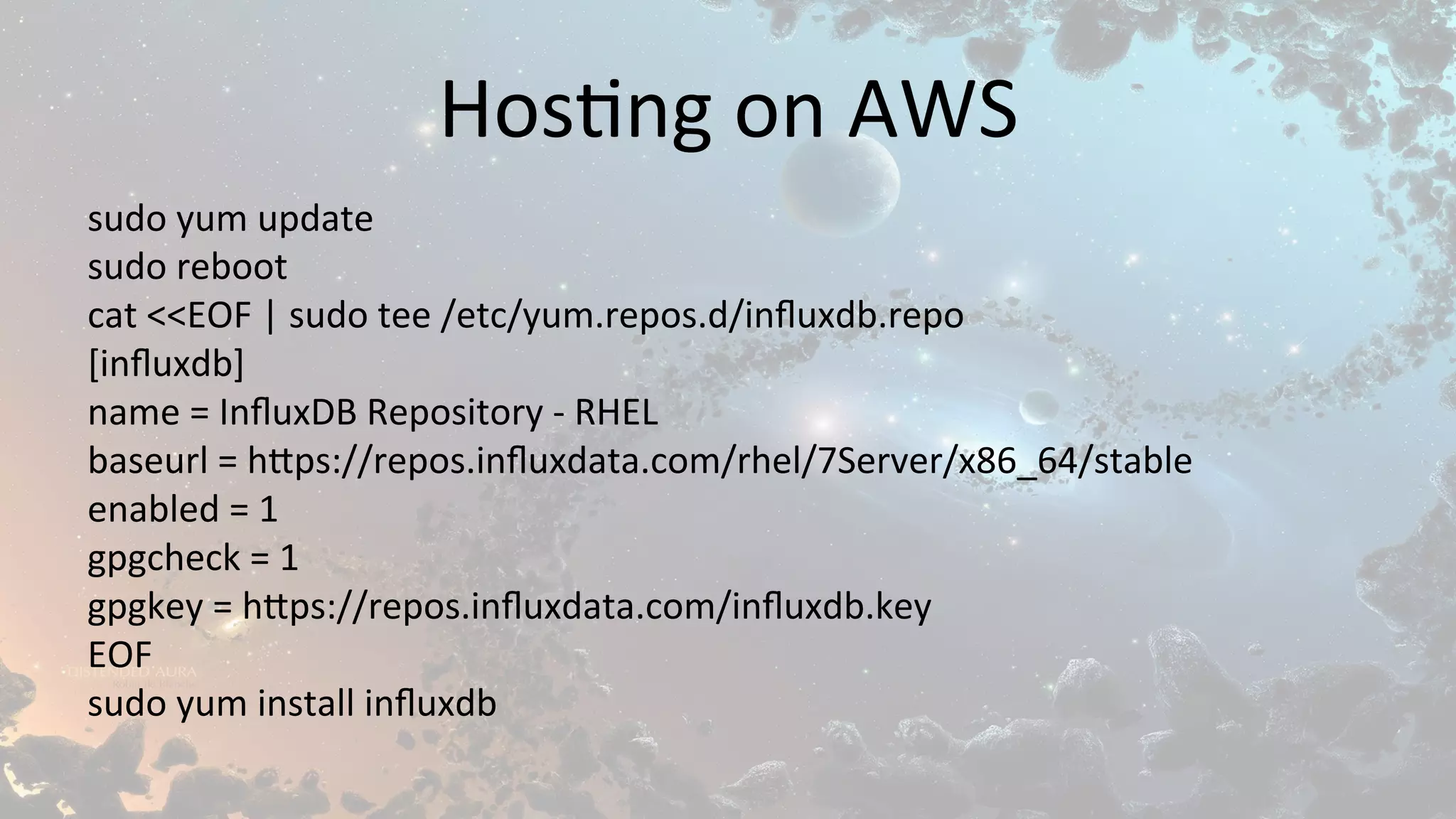 Hos$ng	on	AWS	
sudo	yum	update	
sudo	reboot	
cat	<<EOF	|	sudo	tee	/etc/yum.repos.d/inﬂuxdb.repo	
[inﬂuxdb]	
name	=	InﬂuxDB	Repository	-	RHEL	
baseurl	=	h1ps://repos.inﬂuxdata.com/rhel/7Server/x86_64/stable	
enabled	=	1	
gpgcheck	=	1	
gpgkey	=	h1ps://repos.inﬂuxdata.com/inﬂuxdb.key	
EOF	
sudo	yum	install	inﬂuxdb	
 