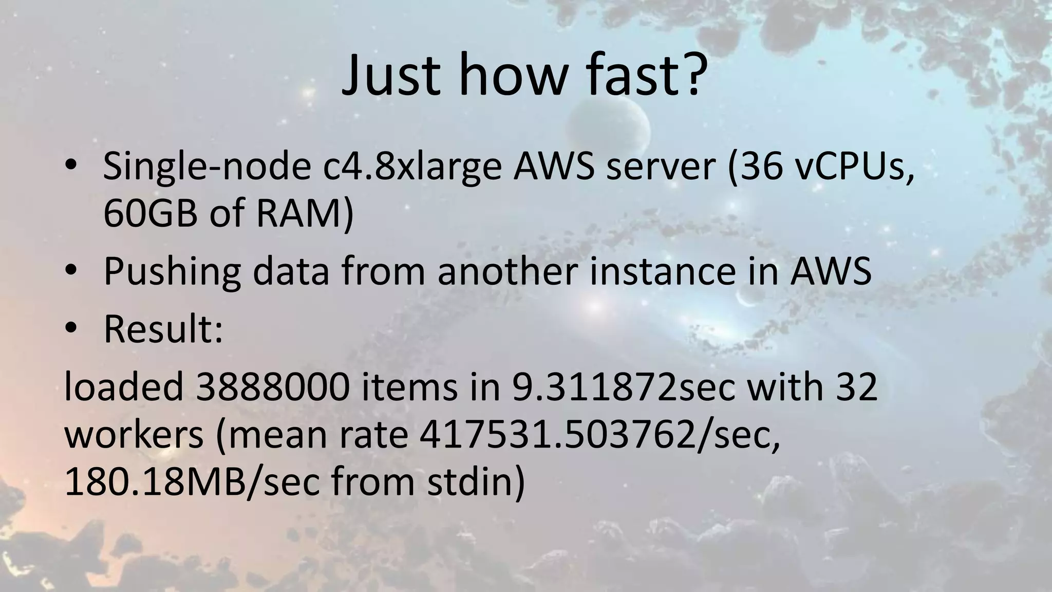 Just how fast?
• Single-node c4.8xlarge AWS server (36 vCPUs,
60GB of RAM)
• Pushing data from another instance in AWS
• Result:
loaded 3888000 items in 9.311872sec with 32
workers (mean rate 417531.503762/sec,
180.18MB/sec from stdin)
 