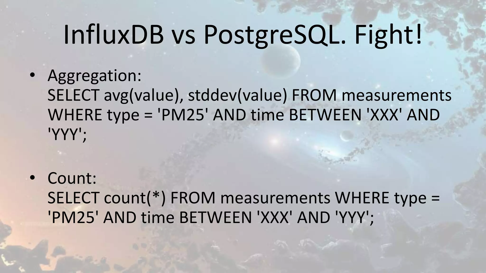 InfluxDB vs PostgreSQL. Fight!
• Aggregation:
SELECT avg(value), stddev(value) FROM measurements
WHERE type = 'PM25' AND time BETWEEN 'XXX' AND
'YYY';
• Count:
SELECT count(*) FROM measurements WHERE type =
'PM25' AND time BETWEEN 'XXX' AND 'YYY';
 