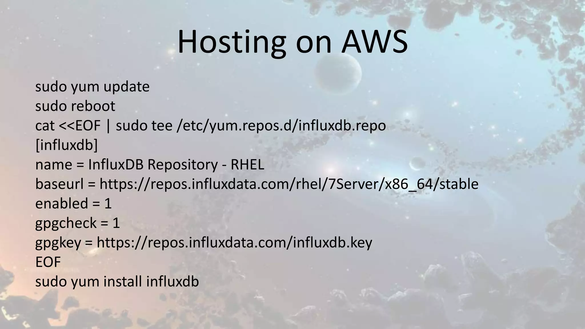 Hosting on AWS
sudo yum update
sudo reboot
cat <<EOF | sudo tee /etc/yum.repos.d/influxdb.repo
[influxdb]
name = InfluxDB Repository - RHEL
baseurl = https://repos.influxdata.com/rhel/7Server/x86_64/stable
enabled = 1
gpgcheck = 1
gpgkey = https://repos.influxdata.com/influxdb.key
EOF
sudo yum install influxdb
 