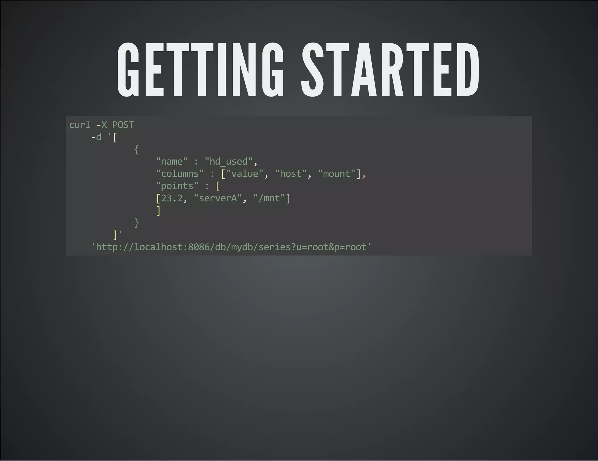 GETTING STARTED curl -X POST -d '[ { "name" : "hd_used", "columns" : ["value", "host", "mount"], "points" : [ [23.2, "serverA", "/mnt"] ] } ]' 'http://localhost:8086/db/mydb/series?u=root&p=root' 
