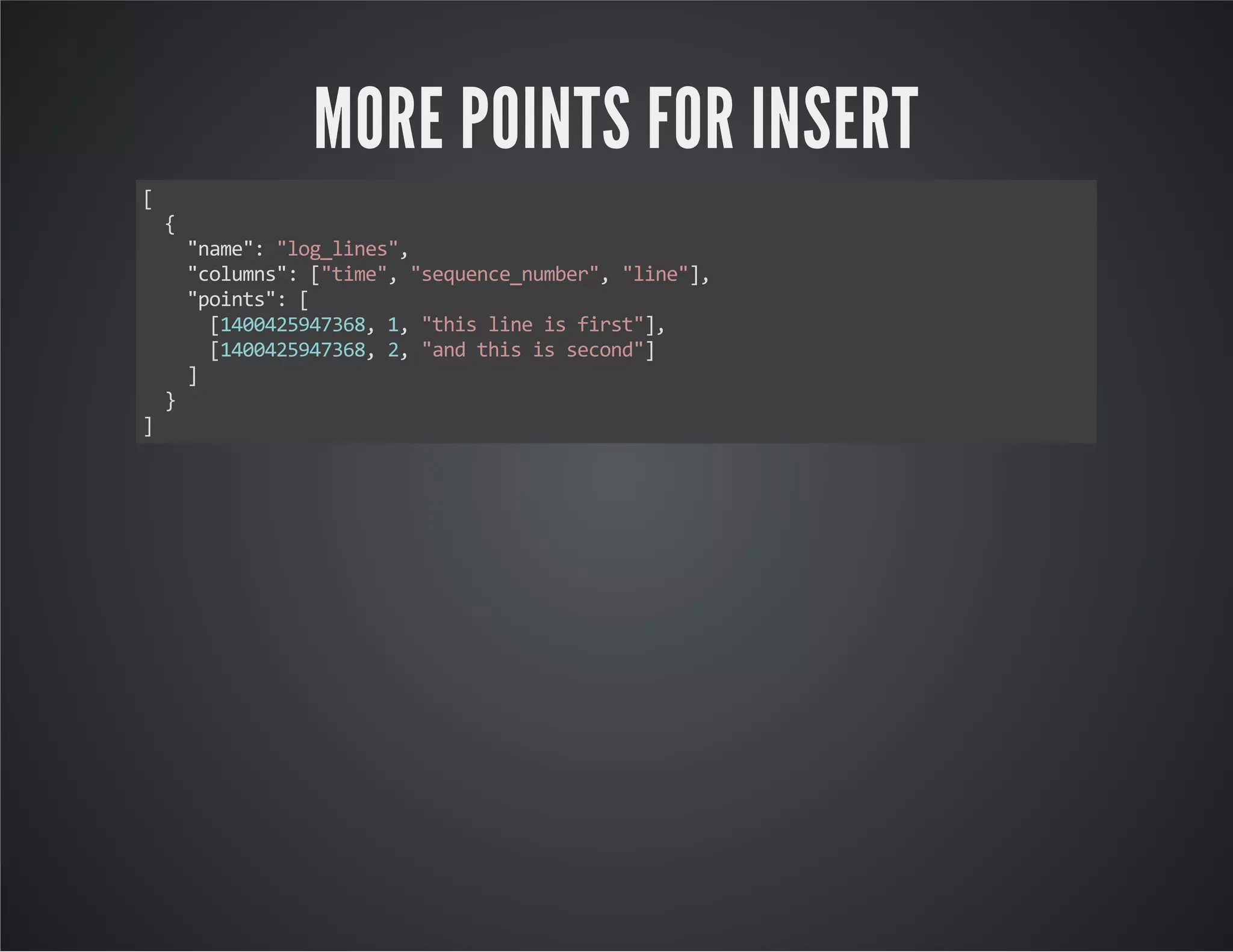 MORE POINTS FOR INSERT [ { "name": "log_lines", "columns": ["time", "sequence_number", "line"], "points": [ [1400425947368, 1, "this line is first"], [1400425947368, 2, "and this is second"] ] } ] 