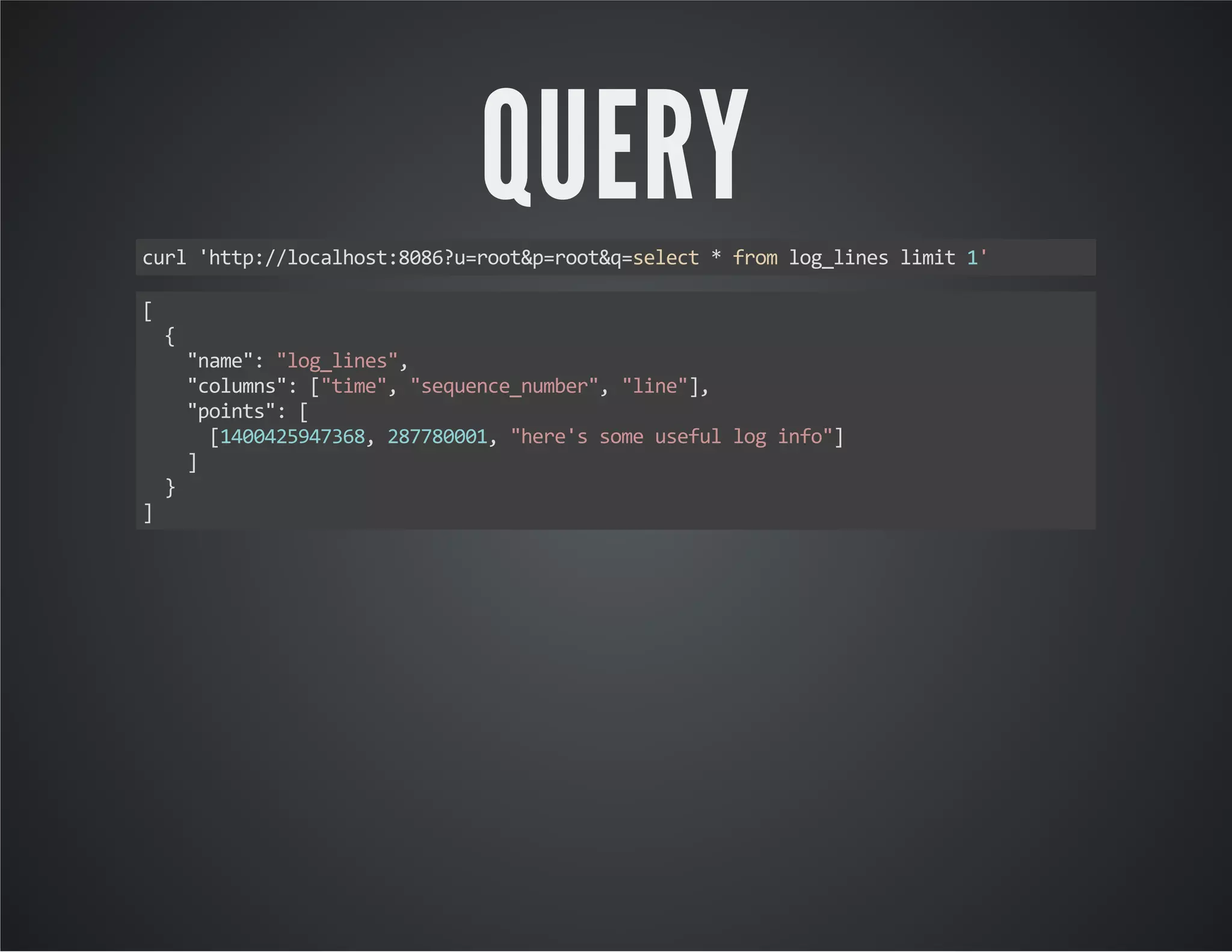 QUERY curl 'http://localhost:8086?u=root&p=root&q=select * from log_lines limit 1' [ { "name": "log_lines", "columns": ["time", "sequence_number", "line"], "points": [ [1400425947368, 287780001, "here's some useful log info"] ] } ] 