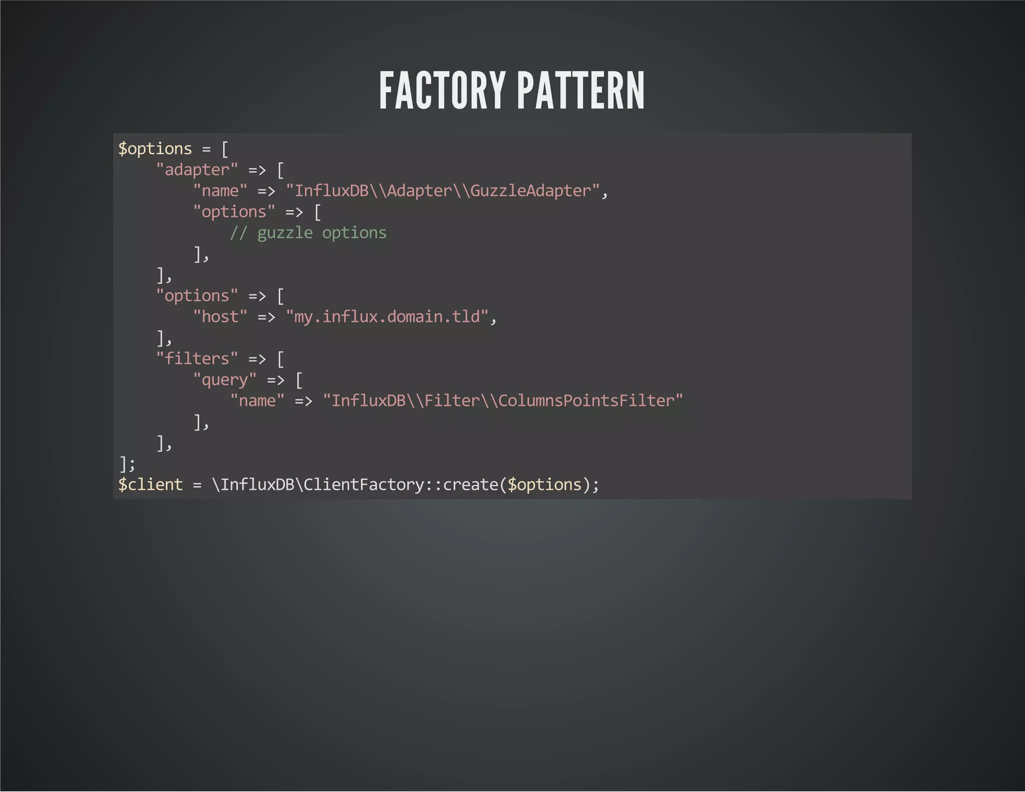 FACTORY PATTERN $options = [ "adapter" => [ "name" => "InfluxDBAdapterGuzzleAdapter", "options" => [ // guzzle options ], ], "options" => [ "host" => "my.influx.domain.tld", ], "filters" => [ "query" => [ "name" => "InfluxDBFilterColumnsPointsFilter" ], ], ]; $client = InfluxDBClientFactory::create($options); 