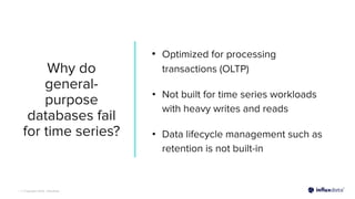 | © Copyright 2023, InﬂuxData
Why do
general-
purpose
databases fail
for time series?
• Optimized for processing
transactions (OLTP)
• Not built for time series workloads
with heavy writes and reads
• Data lifecycle management such as
retention is not built-in
 