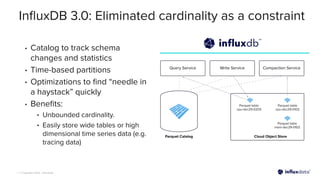 | © Copyright 2023, InﬂuxData
InﬂuxDB 3.0: Eliminated cardinality as a constraint
• Catalog to track schema
changes and statistics
• Time-based partitions
• Optimizations to ﬁnd “needle in
a haystack” quickly
• Beneﬁts:
• Unbounded cardinality.
• Easily store wide tables or high
dimensional time series data (e.g.
tracing data)
 