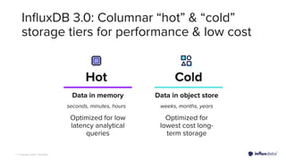 | © Copyright 2023, InﬂuxData
InﬂuxDB 3.0: Columnar “hot” & “cold”
storage tiers for performance & low cost
Cold
Optimized for
lowest cost long-
term storage
Optimized for low
latency analytical
queries
Data in memory Data in object store
seconds, minutes, hours weeks, months, years
Hot
 
