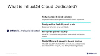 | © Copyright 2023, InﬂuxData
What is InﬂuxDB Cloud Dedicated?
Fully managed cloud solution
Single-tenant solution optimized for time series workloads
Designed for ﬂexibility and scale
Designed to handle large workloads
Enterprise-grade security
InﬂuxDB Cloud Dedicated protects your data at rest and in
motion
Straightforward, capacity-based pricing
InﬂuxDB Cloud Dedicated oﬀers annual, pre-paid contracts
based on cluster tier (CPU and RAM) and storage needs
 