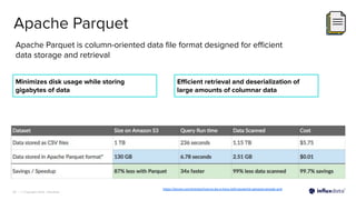 | © Copyright 2023, InﬂuxData
28
Apache Parquet
Apache Parquet is column-oriented data ﬁle format designed for eﬃcient
data storage and retrieval
Minimizes disk usage while storing
gigabytes of data
https://dzone.com/articles/how-to-be-a-hero-with-powerful-parquet-google-and
Eﬃcient retrieval and deserialization of
large amounts of columnar data
 