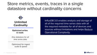 | © Copyright 2023, InfluxData
9
Store metrics, events, traces in a single
datastore without cardinality concerns
InfluxDB 3.0 enables analysis and storage of
all of the required time series data with all
the required metadata for all of devices and
sources without limitations and helps Reduce
Operational Complexity.
Unlimited
Cardinality
Optimized writes
& reads
Optimized for ingest
scale & speed
One datastore for all
time series data
 