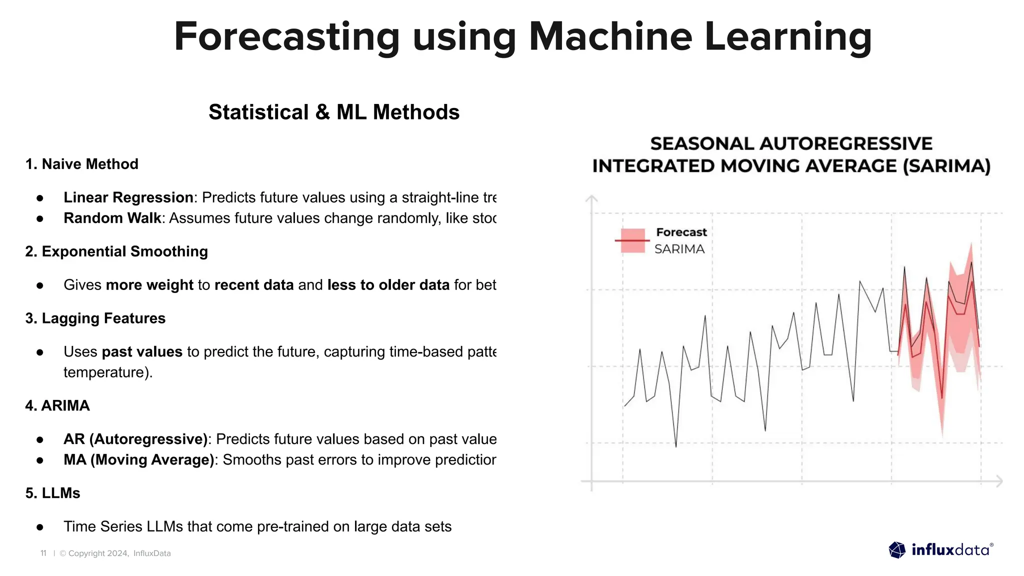 | © Copyright 2024, InﬂuxData
11
Forecasting using Machine Learning
Statistical & ML Methods
1. Naive Method
● Linear Regression: Predicts future values using a straight-line trend.
● Random Walk: Assumes future values change randomly, like stock prices.
2. Exponential Smoothing
● Gives more weight to recent data and less to older data for better predictions.
3. Lagging Features
● Uses past values to predict the future, capturing time-based patterns (e.g., sales or
temperature).
4. ARIMA
● AR (Autoregressive): Predicts future values based on past values.
● MA (Moving Average): Smooths past errors to improve predictions.
5. LLMs
● Time Series LLMs that come pre-trained on large data sets
 