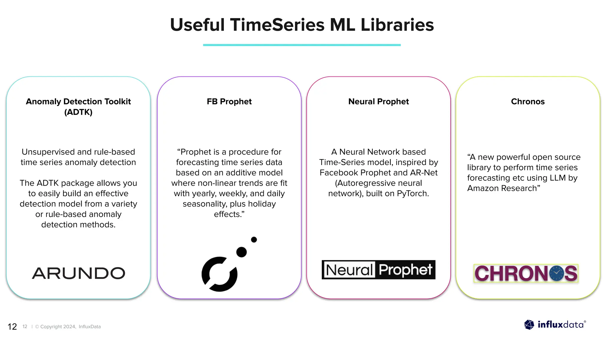| © Copyright 2024, InﬂuxData
12
12
Useful TimeSeries ML Libraries
Unsupervised and rule-based
time series anomaly detection
The ADTK package allows you
to easily build an eﬀective
detection model from a variety
or rule-based anomaly
detection methods.
“Prophet is a procedure for
forecasting time series data
based on an additive model
where non-linear trends are ﬁt
with yearly, weekly, and daily
seasonality, plus holiday
eﬀects.”
A Neural Network based
Time-Series model, inspired by
Facebook Prophet and AR-Net
(Autoregressive neural
network), built on PyTorch.
“A new powerful open source
library to perform time series
forecasting etc using LLM by
Amazon Research”
Anomaly Detection Toolkit
(ADTK)
FB Prophet Neural Prophet Chronos
 