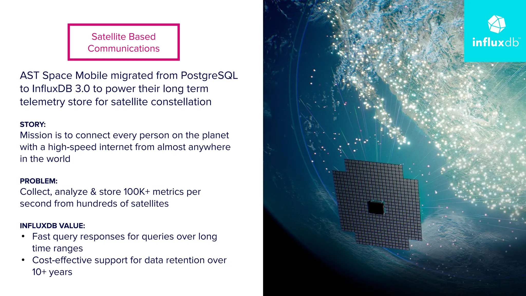 | © Copyright 2024, InﬂuxData
13
AST Space Mobile migrated from PostgreSQL
to InﬂuxDB 3.0 to power their long term
telemetry store for satellite constellation
STORY:
Mission is to connect every person on the planet
with a high-speed internet from almost anywhere
in the world
PROBLEM:
Collect, analyze & store 100K+ metrics per
second from hundreds of satellites
INFLUXDB VALUE:
• Fast query responses for queries over long
time ranges
• Cost-eﬀective support for data retention over
10+ years
Satellite Based
Communications
 