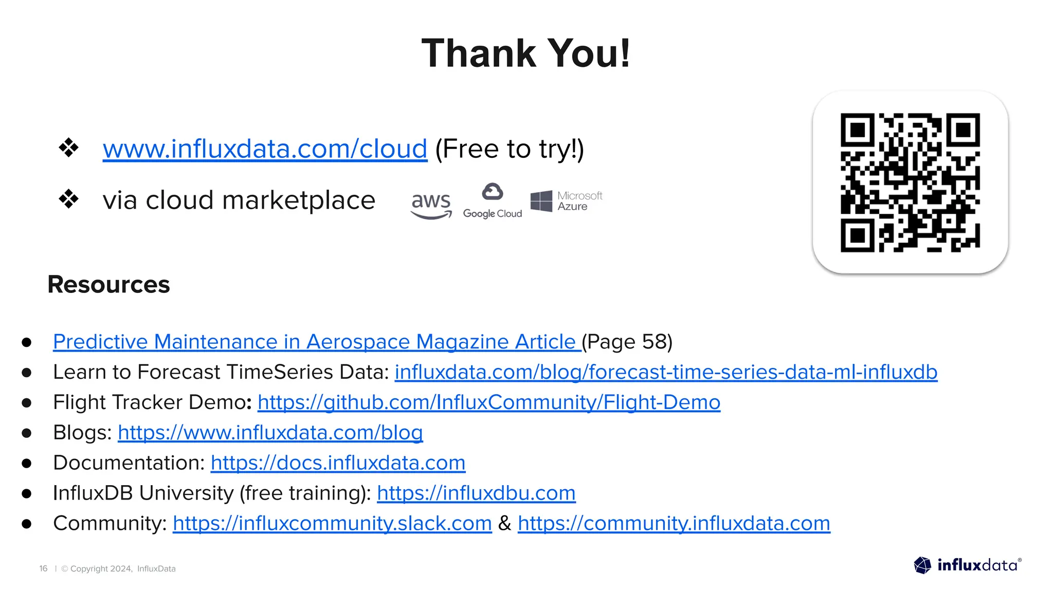 | © Copyright 2024, InﬂuxData
16
Thank You!
Resources
● Predictive Maintenance in Aerospace Magazine Article (Page 58)
● Learn to Forecast TimeSeries Data: inﬂuxdata.com/blog/forecast-time-series-data-ml-inﬂuxdb
● Flight Tracker Demo: https://github.com/InﬂuxCommunity/Flight-Demo
● Blogs: https://www.inﬂuxdata.com/blog
● Documentation: https://docs.inﬂuxdata.com
● InﬂuxDB University (free training): https://inﬂuxdbu.com
● Community: https://inﬂuxcommunity.slack.com & https://community.inﬂuxdata.com
❖ www.inﬂuxdata.com/cloud (Free to try!)
❖ via cloud marketplace
 